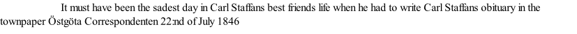 It must have been the sadest day in Carl Staffans best friends life when he had to write Carl Staffans obituary in the townpaper Östgöta Correspondenten 22:nd of July 1846
