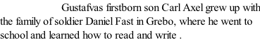 Gustafvas firstborn son Carl Axel grew up with the family of soldier Daniel Fast in Grebo, where he went to school and learned how to read and write .