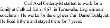 Carl Axel Cederqvist started to work for a family at Gällstad farm 1867, in Törnevalla, Linghem as a coachman. He works for the engineer Carl Daniel Dahlqvist. He liked it there and stayed there for 7 years.